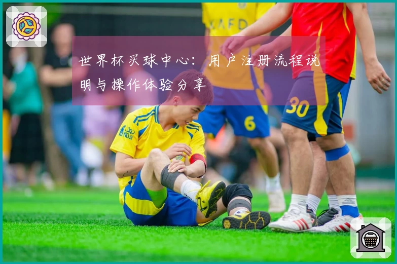 世界杯买球中心：用户注册流程说明与操作体验分享