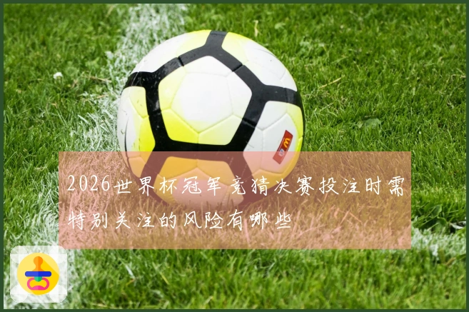 2026世界杯冠军竞猜决赛投注时需特别关注的风险有哪些