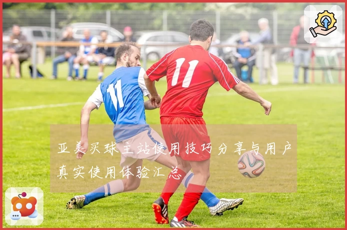 亚美买球主站使用技巧分享与用户真实使用体验汇总