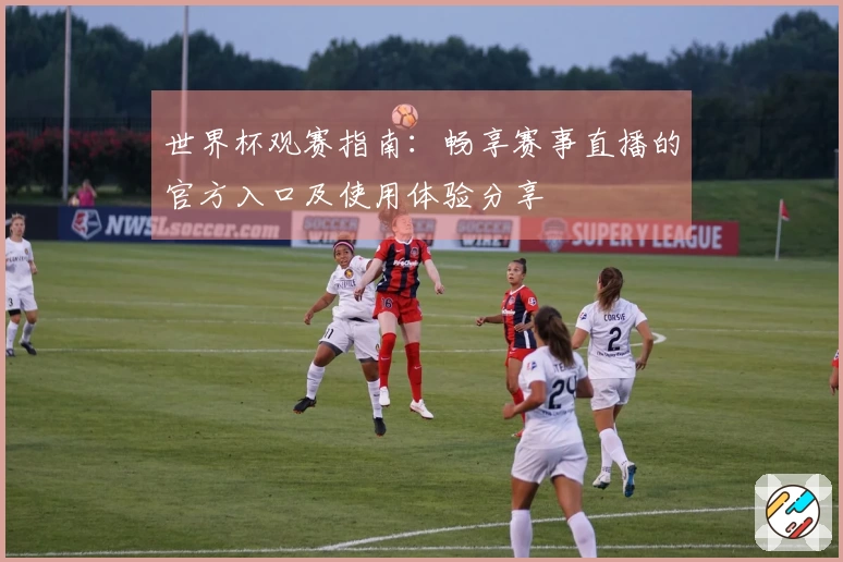 世界杯观赛指南：畅享赛事直播的官方入口及使用体验分享